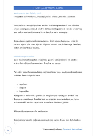 Veja outras publicações em Controle da Diabetes Brasil
4 PASSOS PARA CONTROLAR A DIABETES
64
Medicamentos para diabetes tipo 2
Se você tem diabetes tipo 2, seu corpo produz insulina, mas não a usa bem.
Seu corpo não consegue produzir insulina suficiente para manter seus níveis de
açúcar no sangue normais. O objetivo do tratamento para você é ajudar seu corpo a
usar melhor sua insulina ou a se livrar do açúcar extra no sangue.
A maioria dos medicamentos para diabetes tipo 2 são medicamentos orais. No
entanto, alguns vêm como injeções. Algumas pessoas com diabetes tipo 2 também
podem precisar tomar insulina.
Inibidores da alfa-glicosidase
Esses medicamentos ajudam seu corpo a quebrar alimentos ricos em amido e
açúcar. Este efeito reduz seus níveis de açúcar no sangue.
Para obter os melhores resultados, você deve tomar esses medicamentos antes das
refeições. Essas drogas incluem:
• acarbose
• miglitol
• biguanidas
As biguanidas diminuem a quantidade de açúcar que o seu fígado produz. Eles
diminuem a quantidade de açúcar que seu intestino absorve, deixam seu corpo
mais sensível à insulina e ajudam os músculos a absorver a glicose.
A biguanida mais comum é a metformina.
A metformina também pode ser combinada com outras drogas para diabetes tipo
2.
 