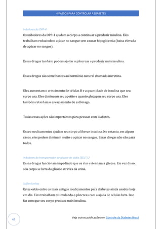 Veja outras publicações em Controle da Diabetes Brasil
4 PASSOS PARA CONTROLAR A DIABETES
65
Inibidores da DPP-4
Os inibidores da DPP-4 ajudam o corpo a continuar a produzir insulina. Eles
trabalham reduzindo o açúcar no sangue sem causar hipoglicemia (baixa elevada
de açúcar no sangue).
Essas drogas também podem ajudar o pâncreas a produzir mais insulina.
Essas drogas são semelhantes ao hormônio natural chamado incretina.
Eles aumentam o crescimento de células B e a quantidade de insulina que seu
corpo usa. Eles diminuem seu apetite e quanto glucagon seu corpo usa. Eles
também retardam o esvaziamento do estômago.
Todas essas ações são importantes para pessoas com diabetes.
Esses medicamentos ajudam seu corpo a liberar insulina. No entanto, em alguns
casos, eles podem diminuir muito o açúcar no sangue. Essas drogas não são para
todos.
Inibidores do transportador de glicose de sódio (SGLT) 2
Essas drogas funcionam impedindo que os rins retenham a glicose. Em vez disso,
seu corpo se livra da glicose através da urina.
Sulfoniluréias
Estes estão entre os mais antigos medicamentos para diabetes ainda usados hoje
em dia. Eles trabalham estimulando o pâncreas com a ajuda de células beta. Isso
faz com que seu corpo produza mais insulina.
 