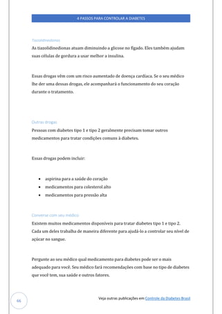 Veja outras publicações em Controle da Diabetes Brasil
4 PASSOS PARA CONTROLAR A DIABETES
66
Tiazolidinedionas
As tiazolidinedionas atuam diminuindo a glicose no fígado. Eles também ajudam
suas células de gordura a usar melhor a insulina.
Essas drogas vêm com um risco aumentado de doença cardíaca. Se o seu médico
lhe der uma dessas drogas, ele acompanhará o funcionamento do seu coração
durante o tratamento.
Outras drogas
Pessoas com diabetes tipo 1 e tipo 2 geralmente precisam tomar outros
medicamentos para tratar condições comuns à diabetes.
Essas drogas podem incluir:
• aspirina para a saúde do coração
• medicamentos para colesterol alto
• medicamentos para pressão alta
Converse com seu médico
Existem muitos medicamentos disponíveis para tratar diabetes tipo 1 e tipo 2.
Cada um deles trabalha de maneira diferente para ajudá-lo a controlar seu nível de
açúcar no sangue.
Pergunte ao seu médico qual medicamento para diabetes pode ser o mais
adequado para você. Seu médico fará recomendações com base no tipo de diabetes
que você tem, sua saúde e outros fatores.
 