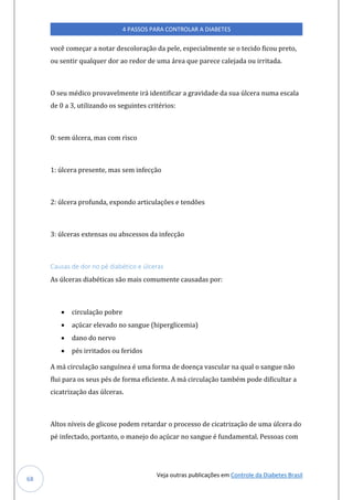 Veja outras publicações em Controle da Diabetes Brasil
4 PASSOS PARA CONTROLAR A DIABETES
68
você começar a notar descoloração da pele, especialmente se o tecido ficou preto,
ou sentir qualquer dor ao redor de uma área que parece calejada ou irritada.
O seu médico provavelmente irá identificar a gravidade da sua úlcera numa escala
de 0 a 3, utilizando os seguintes critérios:
0: sem úlcera, mas com risco
1: úlcera presente, mas sem infecção
2: úlcera profunda, expondo articulações e tendões
3: úlceras extensas ou abscessos da infecção
Causas de dor no pé diabético e úlceras
As úlceras diabéticas são mais comumente causadas por:
• circulação pobre
• açúcar elevado no sangue (hiperglicemia)
• dano do nervo
• pés irritados ou feridos
A má circulação sanguínea é uma forma de doença vascular na qual o sangue não
flui para os seus pés de forma eficiente. A má circulação também pode dificultar a
cicatrização das úlceras.
Altos níveis de glicose podem retardar o processo de cicatrização de uma úlcera do
pé infectado, portanto, o manejo do açúcar no sangue é fundamental. Pessoas com
 