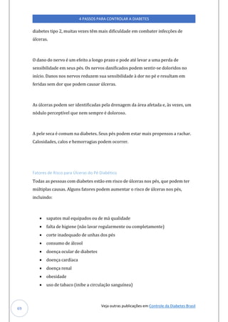 Veja outras publicações em Controle da Diabetes Brasil
4 PASSOS PARA CONTROLAR A DIABETES
69
diabetes tipo 2, muitas vezes têm mais dificuldade em combater infecções de
úlceras.
O dano do nervo é um efeito a longo prazo e pode até levar a uma perda de
sensibilidade em seus pés. Os nervos danificados podem sentir-se doloridos no
início. Danos nos nervos reduzem sua sensibilidade à dor no pé e resultam em
feridas sem dor que podem causar úlceras.
As úlceras podem ser identificadas pela drenagem da área afetada e, às vezes, um
nódulo perceptível que nem sempre é doloroso.
A pele seca é comum na diabetes. Seus pés podem estar mais propensos a rachar.
Calosidades, calos e hemorragias podem ocorrer.
Fatores de Risco para Úlceras do Pé Diabético
Todas as pessoas com diabetes estão em risco de úlceras nos pés, que podem ter
múltiplas causas. Alguns fatores podem aumentar o risco de úlceras nos pés,
incluindo:
• sapatos mal equipados ou de má qualidade
• falta de higiene (não lavar regularmente ou completamente)
• corte inadequado de unhas dos pés
• consumo de álcool
• doença ocular de diabetes
• doença cardíaca
• doença renal
• obesidade
• uso de tabaco (inibe a circulação sanguínea)
 