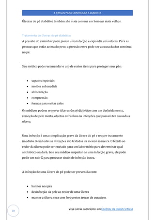 Veja outras publicações em Controle da Diabetes Brasil
4 PASSOS PARA CONTROLAR A DIABETES
70
Úlceras do pé diabético também são mais comuns em homens mais velhos.
Tratamento de úlceras do pé diabético
A pressão do caminhar pode piorar uma infecção e expandir uma úlcera. Para as
pessoas que estão acima do peso, a pressão extra pode ser a causa da dor contínua
no pé.
Seu médico pode recomendar o uso de certos itens para proteger seus pés:
• sapatos especiais
• moldes sob medida
• alimentação
• compressão
• formas para evitar calos
Os médicos podem remover úlceras do pé diabético com um desbridamento,
remoção de pele morta, objetos estranhos ou infecções que possam ter causado a
úlcera.
Uma infecção é uma complicação grave da úlcera do pé e requer tratamento
imediato. Nem todas as infecções são tratadas da mesma maneira. O tecido ao
redor da úlcera pode ser enviado para um laboratório para determinar qual
antibiótico ajudará. Se o seu médico suspeitar de uma infecção grave, ele pode
pedir um raio X para procurar sinais de infecção óssea.
A infecção de uma úlcera do pé pode ser prevenida com:
• banhos nos pés
• desinfecção da pele ao redor de uma úlcera
• manter a úlcera seca com frequentes trocas de curativos
 