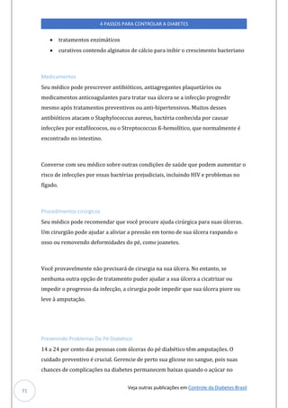 Veja outras publicações em Controle da Diabetes Brasil
4 PASSOS PARA CONTROLAR A DIABETES
71
• tratamentos enzimáticos
• curativos contendo alginatos de cálcio para inibir o crescimento bacteriano
Medicamentos
Seu médico pode prescrever antibióticos, antiagregantes plaquetários ou
medicamentos anticoagulantes para tratar sua úlcera se a infecção progredir
mesmo após tratamentos preventivos ou anti-hipertensivos. Muitos desses
antibióticos atacam o Staphylococcus aureus, bactéria conhecida por causar
infecções por estafilococos, ou o Streptococcus ß-hemolítico, que normalmente é
encontrado no intestino.
Converse com seu médico sobre outras condições de saúde que podem aumentar o
risco de infecções por essas bactérias prejudiciais, incluindo HIV e problemas no
fígado.
Procedimentos cirúrgicos
Seu médico pode recomendar que você procure ajuda cirúrgica para suas úlceras.
Um cirurgião pode ajudar a aliviar a pressão em torno de sua úlcera raspando o
osso ou removendo deformidades do pé, como joanetes.
Você provavelmente não precisará de cirurgia na sua úlcera. No entanto, se
nenhuma outra opção de tratamento puder ajudar a sua úlcera a cicatrizar ou
impedir o progresso da infecção, a cirurgia pode impedir que sua úlcera piore ou
leve à amputação.
Prevenindo Problemas Do Pé Diabético
14 a 24 por cento das pessoas com úlceras do pé diabético têm amputações. O
cuidado preventivo é crucial. Gerencie de perto sua glicose no sangue, pois suas
chances de complicações na diabetes permanecem baixas quando o açúcar no
 