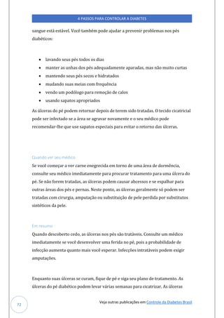 Veja outras publicações em Controle da Diabetes Brasil
4 PASSOS PARA CONTROLAR A DIABETES
72
sangue está estável. Você também pode ajudar a prevenir problemas nos pés
diabéticos:
• lavando seus pés todos os dias
• manter as unhas dos pés adequadamente aparadas, mas não muito curtas
• mantendo seus pés secos e hidratados
• mudando suas meias com frequência
• vendo um podólogo para remoção de calos
• usando sapatos apropriados
As úlceras do pé podem retornar depois de terem sido tratadas. O tecido cicatricial
pode ser infectado se a área se agravar novamente e o seu médico pode
recomendar-lhe que use sapatos especiais para evitar o retorno das úlceras.
Quando ver seu médico
Se você começar a ver carne enegrecida em torno de uma área de dormência,
consulte seu médico imediatamente para procurar tratamento para uma úlcera do
pé. Se não forem tratadas, as úlceras podem causar abcessos e se espalhar para
outras áreas dos pés e pernas. Neste ponto, as úlceras geralmente só podem ser
tratadas com cirurgia, amputação ou substituição de pele perdida por substitutos
sintéticos da pele.
Em resumo
Quando descoberto cedo, as úlceras nos pés são tratáveis. Consulte um médico
imediatamente se você desenvolver uma ferida no pé, pois a probabilidade de
infecção aumenta quanto mais você esperar. Infecções intratáveis podem exigir
amputações.
Enquanto suas úlceras se curam, fique de pé e siga seu plano de tratamento. As
úlceras do pé diabético podem levar várias semanas para cicatrizar. As úlceras
 