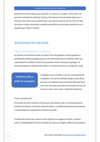 Veja outras publicações em Controle da Diabetes Brasil
4 PASSOS PARA CONTROLAR A DIABETES
73
podem levar mais tempo para cicatrizar se o açúcar no sangue estiver alto e se
pressão constante for aplicada à úlcera. Permanecer em uma dieta rigorosa é a
maneira mais eficaz para permitir que suas úlceras do pé se curem. Uma vez que
uma úlcera tenha cicatrizado, cuidados preventivos consistentes ajudarão você a
impedir que a úlcera retorne.
TRATAMENTO DENTAL
A ligação entre diabetes tipo 2 e saúde bucal
As pessoas com diabetes estão em maior risco de gengivite, doença gengival e
periodontite (infecção gengival grave com destruição óssea). Diabetes afeta sua
capacidade de combater bactérias que podem causar infecções na gengiva. A
doença da gengiva também pode afetar o controle do açúcar no sangue do corpo.
A diabetes está associado a um risco aumentado de
candidíase, um tipo de infecção fúngica. Além disso,
pessoas com diabetes provavelmente têm uma boca
seca. Isso tem sido associado ao aumento do risco de
úlceras na boca, dor, cáries e infecções dentárias.
O que a pesquisa diz
Um estudo de 2013 analisou 125 pessoas com diabetes tipo 2. Os pesquisadores
mediram os fatores, incluindo a falta de dentes, a incidência da doença periodontal
e a quantidade de sangramento dentário relatado.
O estudo descobriu que, quanto maior a glicose no sangue em jejum, e quanto
maior a hemoglobina A1C (uma medida do açúcar no sangue médio de uma pessoa
A diabetes afeta a
saúde de sua gengiva
 