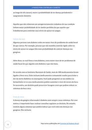 Veja outras publicações em Controle da Diabetes Brasil
4 PASSOS PARA CONTROLAR A DIABETES
74
ao longo de três meses), maior a probabilidade de ter doença periodontal e
sangramento dentário.
Aqueles que não relataram um autogerenciamento cuidadoso de sua condição
tinham maior probabilidade de ter dentes perdidos do que aqueles que
trabalharam para controlar seus níveis de açúcar no sangue.
Fatores de risco
Algumas pessoas com diabetes estão em maior risco de problemas de saúde bucal
do que outras. Por exemplo, pessoas que não mantêm controle rígido sobre os
níveis de açúcar no sangue têm mais probabilidade de contrair doenças nas
gengivas.
Além disso, se você fuma e tem diabetes, corre maior risco de ter problemas de
saúde bucal do que alguém com diabetes e que não fuma.
De acordo com os Institutos Nacionais de Saúde, mais de 400 medicamentos foram
ligados à boca seca. Estes incluem medicamentos comumente usados para tratar a
dor do nervo diabético ou neuropatia. Você pode perguntar ao seu médico ou
farmacêutico se os seus medicamentos podem aumentar o risco de secura da boca.
Se necessário, um dentista pode prescrever lavagens orais que podem reduzir os
sintomas da boca seca.
Sinais de aviso
A doença da gengiva relacionada à diabetes nem sempre causa sintomas. Por esse
motivo, é importante fazer realizar consultas regulares ao dentista. No entanto,
existem alguns sintomas que podem indicar que você está com doenças nas
gengivas. Eles incluem:
 