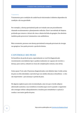 Veja outras publicações em Controle da Diabetes Brasil
4 PASSOS PARA CONTROLAR A DIABETES
76
Tratamento
Tratamentos para condições de saúde bucal relacionadas à diabetes dependem da
condição e da sua gravidade.
Por exemplo, a doença periodontal pode ser tratada com um procedimento
chamado escalonamento e planejamento radicular. Este é um método de limpeza
profunda que remove o tártaro de cima e abaixo da linha da gengiva. Seu dentista
também pode prescrever tratamentos com antibióticos.
Mais raramente, pessoas com doença periodontal avançada precisam de cirurgia
nas gengivas. Isso pode prevenir a perda de dentes.
CONTROLE DO PESO
Os benefícios da perda de peso, especialmente se você foi diagnosticado
recentemente com diabetes tipo 2, podem realmente ser capazes de reverter a
doença; para outros, reduzirá os riscos de complicações comuns, mas sérias.
Como quase 9 em cada 10 pessoas diagnosticadas com diabetes tipo 2 estão acima
do peso ou têm obesidade, é provável que seu médico discuta os benefícios - e eles
são importantes - para alcançar a perda de peso.
Há alguma urgência para esta recomendação, uma vez que o tecido adiposo
adicionado aumenta a sua resistência à insulina (que ocorre quando o organismo
não consegue utilizar adequadamente a insulina para metabolizar o açúcar) e
conduz a um maior ganho de peso.
 