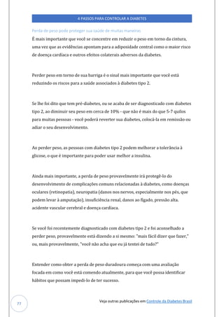 Veja outras publicações em Controle da Diabetes Brasil
4 PASSOS PARA CONTROLAR A DIABETES
77
Perda de peso pode proteger sua saúde de muitas maneiras
É mais importante que você se concentre em reduzir o peso em torno da cintura,
uma vez que as evidências apontam para a adiposidade central como o maior risco
de doença cardíaca e outros efeitos colaterais adversos da diabetes.
Perder peso em torno de sua barriga é o sinal mais importante que você está
reduzindo os riscos para a saúde associados à diabetes tipo 2.
Se lhe foi dito que tem pré-diabetes, ou se acaba de ser diagnosticado com diabetes
tipo 2, ao diminuir seu peso em cerca de 10% - que não é mais do que 5-7 quilos
para muitas pessoas - você poderá reverter sua diabetes, colocá-la em remissão ou
adiar o seu desenvolvimento.
Ao perder peso, as pessoas com diabetes tipo 2 podem melhorar a tolerância à
glicose, o que é importante para poder usar melhor a insulina.
Ainda mais importante, a perda de peso provavelmente irá protegê-lo do
desenvolvimento de complicações comuns relacionadas à diabetes, como doenças
oculares (retinopatia), neuropatia (danos nos nervos, especialmente nos pés, que
podem levar à amputação), insuficiência renal, danos ao fígado, pressão alta.
acidente vascular cerebral e doença cardíaca.
Se você foi recentemente diagnosticado com diabetes tipo 2 e foi aconselhado a
perder peso, provavelmente está dizendo a si mesmo: "mais fácil dizer que fazer,"
ou, mais provavelmente, "você não acha que eu já tentei de tudo?”
Entender como obter a perda de peso duradoura começa com uma avaliação
focada em como você está comendo atualmente, para que você possa identificar
hábitos que possam impedi-lo de ter sucesso.
 