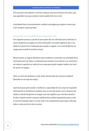 Veja outras publicações em Controle da Diabetes Brasil
4 PASSOS PARA CONTROLAR A DIABETES
80
Para alcançar este objetivo, você deve abraçar uma nova maneira de comer, que
seja agradável, mas que atenda à visão saudável do novo você.
A atividade física é provavelmente a melhor estratégia para ajudar a evitar que
você recupere o peso perdido.
Comprometer-se com a gestão de peso é para toda a vida
Para algumas pessoas, a perda de peso pode não ser suficiente para controlar os
níveis de glicose no sangue nos níveis desejados. Isso pode significar que o seu
médico irá prescrever medicação para ajudar a regular o seu nível de glicose no
sangue para mantê-lo na faixa normal.
Mesmo assim, ao ingerir alimentos mais saudáveis e aumentar sua atividade física,
você pode parar de tomar a medicação para manter seus esforços e se concentrar
em reduzir a gordura ao redor do seu corpo para poder regular melhor seu nível
de açúcar no sangue.
Claro, se você tem diabetes ou não, todos devem lutar por um peso saudável
(baseado no seu tipo de corpo).
A perda de peso pode ajudar a melhorar a capacidade do seu corpo de responder
efetivamente à resistência à insulina, mas, se isso não ajudar você a alcançar um
melhor controle da glicose no sangue, isso não significa que você deva desistir.
Perder e depois manter um peso saudável são escolhas importantes para a vida -
se você tem diabetes tipo 2 ou não. Este é um compromisso para toda a vida que
todos e cada um de nós deve manter.
 