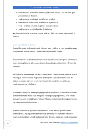 Veja outras publicações em Controle da Diabetes Brasil
4 PASSOS PARA CONTROLAR A DIABETES
82
• você tem uma história de diabetes gestacional ou deu à luz um bebê que
pesava mais de 4 quilos
• você tem uma história de resistência à insulina
• você tem um histórico de derrames ou hipertensão
• você é asiático, africano, hispânico ou descendente
• você tem uma história familiar de diabetes
Verificar os níveis de açúcar no sangue pode ser feito em casa ou no consultório
médico
O que faz um teste de glicose?
Seu médico pode pedir um teste de glicemia para verificar se você tem diabetes ou
pré-diabetes. O teste medirá a quantidade de glicose no sangue.
Seu corpo recebe carboidratos encontrados em alimentos como grãos e frutas e os
converte em glicose. A glicose, um açúcar, é uma das principais fontes de energia
do corpo.
Para pessoas com diabetes, um teste caseiro ajuda a monitorar os níveis de açúcar
no sangue. Fazer um teste de glicemia pode ajudar a determinar seu nível de
açúcar no sangue para ver se você precisa ajustar sua dieta, exercícios ou
medicamentos para diabetes.
A baixa taxa de açúcar no sangue (hipoglicemia) pode levar a convulsões ou coma
se não for tratada. O alto nível de açúcar no sangue (hiperglicemia) pode levar à
cetoacidose, uma condição com risco de vida que muitas vezes é uma preocupação
para aqueles com diabetes tipo 1.
A cetoacidose ocorre quando o corpo começa a usar apenas gordura como
combustível. A hiperglicemia por um longo período pode aumentar o risco de
neuropatia (lesão do nervo), juntamente com doenças cardíacas, renais e oculares.
 