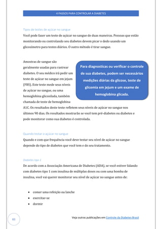 Veja outras publicações em Controle da Diabetes Brasil
4 PASSOS PARA CONTROLAR A DIABETES
83
Tipos de testes de açúcar no sangue
Você pode fazer um teste de açúcar no sangue de duas maneiras. Pessoas que estão
monitorando ou controlando seu diabetes devem picar o dedo usando um
glicosímetro para testes diários. O outro método é tirar sangue.
Amostras de sangue são
geralmente usadas para rastrear
diabetes. O seu médico irá pedir um
teste de açúcar no sangue em jejum
(FBS). Este teste mede seus níveis
de açúcar no sangue, ou uma
hemoglobina glicosilada, também
chamada de teste de hemoglobina
A1C. Os resultados deste teste refletem seus níveis de açúcar no sangue nos
últimos 90 dias. Os resultados mostrarão se você tem pré-diabetes ou diabetes e
pode monitorar como sua diabetes é controlada.
Quando testar o açúcar no sangue
Quando e com que frequência você deve testar seu nível de açúcar no sangue
depende do tipo de diabetes que você tem e do seu tratamento.
Diabetes tipo 1
De acordo com a Associação Americana de Diabetes (ADA), se você estiver lidando
com diabetes tipo 1 com insulina de múltiplas doses ou com uma bomba de
insulina, você vai querer monitorar seu nível de açúcar no sangue antes de:
• comer uma refeição ou lanche
• exercitar-se
• dormir
Para diagnosticas ou verificar o controle
de sua diabetes, podem ser necessários
medições diárias da glicose, teste de
glicemia em jejum e um exame de
hemoglobina glicada.
 