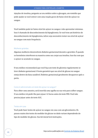 Veja outras publicações em Controle da Diabetes Brasil
4 PASSOS PARA CONTROLAR A DIABETES
85
injeções de insulina, pergunte ao seu médico sobre o glucagon, um remédio que
pode ajudar se você estiver com uma reação grave de baixo nível de açúcar no
sangue.
Você também pode ter baixo nível de açúcar no sangue e não apresentar sintomas.
Isso é chamado de desconhecimento da hipoglicemia. Se você tem um histórico de
desconhecimento da hipoglicemia, talvez seja necessário testar seu nível de açúcar
no sangue com mais frequência.
Mulheres grávidas
Algumas mulheres desenvolvem diabetes gestacional durante a gravidez. É quando
os hormônios interferem na maneira como seu corpo usa insulina. Isso faz com que
o açúcar se acumule no sangue.
O seu médico recomendará que você faça um teste de glicemia regularmente se
tiver diabetes gestacional. O teste garantirá que seu nível de glicose no sangue
esteja dentro da faixa saudável. Diabetes gestacional geralmente desaparece após o
parto.
Como é administrado um teste de açúcar no sangue?
Para obter uma amostra, será inserida uma agulha na sua veia para colher sangue.
O seu médico irá pedir-lhe para jejuar 12 horas antes do teste FBS. Você não
precisa jejuar antes do teste A1C.
Testes em casa
Você pode fazer testes de açúcar no sangue em casa com um glicosímetro. Os
passos exatos dos testes do medidor de glicose no dedo variam dependendo do
tipo de medidor de glicose. Seu kit inicial terá instruções.
 