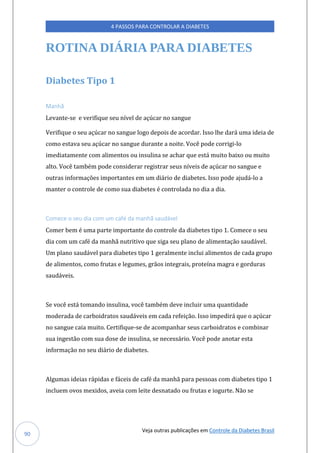 Veja outras publicações em Controle da Diabetes Brasil
4 PASSOS PARA CONTROLAR A DIABETES
90
ROTINA DIÁRIA PARA DIABETES
Diabetes Tipo 1
Manhã
Levante-se e verifique seu nível de açúcar no sangue
Verifique o seu açúcar no sangue logo depois de acordar. Isso lhe dará uma ideia de
como estava seu açúcar no sangue durante a noite. Você pode corrigi-lo
imediatamente com alimentos ou insulina se achar que está muito baixo ou muito
alto. Você também pode considerar registrar seus níveis de açúcar no sangue e
outras informações importantes em um diário de diabetes. Isso pode ajudá-lo a
manter o controle de como sua diabetes é controlada no dia a dia.
Comece o seu dia com um café da manhã saudável
Comer bem é uma parte importante do controle da diabetes tipo 1. Comece o seu
dia com um café da manhã nutritivo que siga seu plano de alimentação saudável.
Um plano saudável para diabetes tipo 1 geralmente inclui alimentos de cada grupo
de alimentos, como frutas e legumes, grãos integrais, proteína magra e gorduras
saudáveis.
Se você está tomando insulina, você também deve incluir uma quantidade
moderada de carboidratos saudáveis em cada refeição. Isso impedirá que o açúcar
no sangue caia muito. Certifique-se de acompanhar seus carboidratos e combinar
sua ingestão com sua dose de insulina, se necessário. Você pode anotar esta
informação no seu diário de diabetes.
Algumas ideias rápidas e fáceis de café da manhã para pessoas com diabetes tipo 1
incluem ovos mexidos, aveia com leite desnatado ou frutas e iogurte. Não se
 