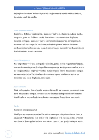 Veja outras publicações em Controle da Diabetes Brasil
4 PASSOS PARA CONTROLAR A DIABETES
91
esqueça de testar seu nível de açúcar no sangue antes e depois de cada refeição,
incluindo o café da manhã.
Tome seus medicamentos
Lembre-se de tomar sua insulina e quaisquer outros medicamentos. Para manhãs
ocupadas, pode ser útil fazer um kit de diabetes com um monitor de glicose,
insulina, seringas e quaisquer outros suprimentos necessários. Ser organizado
economizará seu tempo. Se você tiver problemas para se lembrar de tomar
medicamentos, tente usar uma caixa de comprimidos ou manter medicamentos no
banheiro com a escova de dentes.
Dirija com segurança
Não importa se você está indo para o trabalho, para a escola ou para fazer alguma
outra coisa, certifique-se de chegar lá com segurança. Verifique seu nível de açúcar
no sangue antes de pegar ao volante e nunca dirija se o nível de açúcar no sangue
estiver muito baixo. Você também deve manter alguns lanches em seu carro,
incluindo uma fonte de glicose, como suco.
Fazer um lanche
Você pode precisar de um lanche no meio da manhã para manter sua energia e seu
nível de açúcar no sangue. Ideias de lanche saudável para pessoas com diabetes
tipo 1 incluem um punhado de amêndoas, um pedaço de queijo ou uma maçã.
Tarde
Coma um almoço saudável.
Verifique novamente o seu nível de açúcar no sangue e depois tenha um almoço
saudável. Pode ser mais fácil comer bem se planejar com antecedência e arrumar
seu almoço. Boas opções incluem uma salada coberta com queijo cottage e nozes,
 