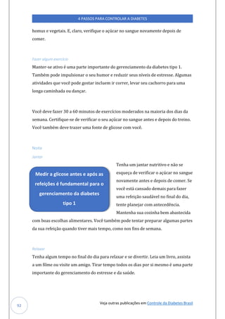 Veja outras publicações em Controle da Diabetes Brasil
4 PASSOS PARA CONTROLAR A DIABETES
92
homus e vegetais. E, claro, verifique o açúcar no sangue novamente depois de
comer.
Fazer algum exercício
Manter-se ativo é uma parte importante do gerenciamento da diabetes tipo 1.
Também pode impulsionar o seu humor e reduzir seus níveis de estresse. Algumas
atividades que você pode gostar incluem ir correr, levar seu cachorro para uma
longa caminhada ou dançar.
Você deve fazer 30 a 60 minutos de exercícios moderados na maioria dos dias da
semana. Certifique-se de verificar o seu açúcar no sangue antes e depois do treino.
Você também deve trazer uma fonte de glicose com você.
Noite
Jantar
Tenha um jantar nutritivo e não se
esqueça de verificar o açúcar no sangue
novamente antes e depois de comer. Se
você está cansado demais para fazer
uma refeição saudável no final do dia,
tente planejar com antecedência.
Mantenha sua cozinha bem abastecida
com boas escolhas alimentares. Você também pode tentar preparar algumas partes
da sua refeição quando tiver mais tempo, como nos fins de semana.
Relaxar
Tenha algum tempo no final do dia para relaxar e se divertir. Leia um livro, assista
a um filme ou visite um amigo. Tirar tempo todos os dias por si mesmo é uma parte
importante do gerenciamento do estresse e da saúde.
Medir a glicose antes e após as
refeições é fundamental para o
gerenciamento da diabetes
tipo 1
 