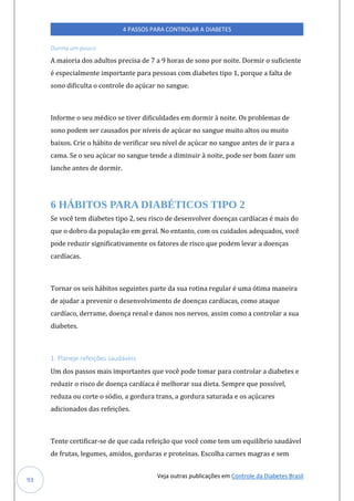 Veja outras publicações em Controle da Diabetes Brasil
4 PASSOS PARA CONTROLAR A DIABETES
93
Durma um pouco
A maioria dos adultos precisa de 7 a 9 horas de sono por noite. Dormir o suficiente
é especialmente importante para pessoas com diabetes tipo 1, porque a falta de
sono dificulta o controle do açúcar no sangue.
Informe o seu médico se tiver dificuldades em dormir à noite. Os problemas de
sono podem ser causados por níveis de açúcar no sangue muito altos ou muito
baixos. Crie o hábito de verificar seu nível de açúcar no sangue antes de ir para a
cama. Se o seu açúcar no sangue tende a diminuir à noite, pode ser bom fazer um
lanche antes de dormir.
6 HÁBITOS PARA DIABÉTICOS TIPO 2
Se você tem diabetes tipo 2, seu risco de desenvolver doenças cardíacas é mais do
que o dobro da população em geral. No entanto, com os cuidados adequados, você
pode reduzir significativamente os fatores de risco que podem levar a doenças
cardíacas.
Tornar os seis hábitos seguintes parte da sua rotina regular é uma ótima maneira
de ajudar a prevenir o desenvolvimento de doenças cardíacas, como ataque
cardíaco, derrame, doença renal e danos nos nervos, assim como a controlar a sua
diabetes.
1. Planeje refeições saudáveis
Um dos passos mais importantes que você pode tomar para controlar a diabetes e
reduzir o risco de doença cardíaca é melhorar sua dieta. Sempre que possível,
reduza ou corte o sódio, a gordura trans, a gordura saturada e os açúcares
adicionados das refeições.
Tente certificar-se de que cada refeição que você come tem um equilíbrio saudável
de frutas, legumes, amidos, gorduras e proteínas. Escolha carnes magras e sem
 