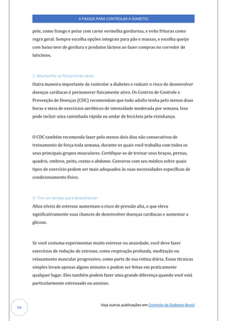 Veja outras publicações em Controle da Diabetes Brasil
4 PASSOS PARA CONTROLAR A DIABETES
94
pele, como frango e peixe com carne vermelha gordurosa, e evite frituras como
regra geral. Sempre escolha opções integrais para pão e massas, e escolha queijo
com baixo teor de gordura e produtos lácteos ao fazer compras no corredor de
laticínios.
2. Mantenha-se fisicamente ativo
Outra maneira importante de controlar a diabetes e reduzir o risco de desenvolver
doenças cardíacas é permanecer fisicamente ativo. Os Centros de Controle e
Prevenção de Doenças (CDC) recomendam que todo adulto tenha pelo menos duas
horas e meia de exercícios aeróbicos de intensidade moderada por semana. Isso
pode incluir uma caminhada rápida ou andar de bicicleta pela vizinhança.
O CDC também recomenda fazer pelo menos dois dias não consecutivos de
treinamento de força toda semana, durante os quais você trabalha com todos os
seus principais grupos musculares. Certifique-se de treinar seus braços, pernas,
quadris, ombros, peito, costas e abdome. Converse com seu médico sobre quais
tipos de exercício podem ser mais adequados às suas necessidades específicas de
condicionamento físico.
3. Tire um tempo para desestressar
Altos níveis de estresse aumentam o risco de pressão alta, o que eleva
significativamente suas chances de desenvolver doenças cardíacas e aumentar a
glicose.
Se você costuma experimentar muito estresse ou ansiedade, você deve fazer
exercícios de redução de estresse, como respiração profunda, meditação ou
relaxamento muscular progressivo, como parte de sua rotina diária. Essas técnicas
simples levam apenas alguns minutos e podem ser feitas em praticamente
qualquer lugar. Eles também podem fazer uma grande diferença quando você está
particularmente estressado ou ansioso.
 