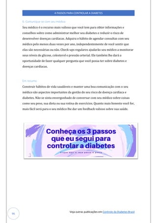 Veja outras publicações em Controle da Diabetes Brasil
4 PASSOS PARA CONTROLAR A DIABETES
96
6. Comunique-se com seu médico
Seu médico é o recurso mais valioso que você tem para obter informações e
conselhos sobre como administrar melhor seu diabetes e reduzir o risco de
desenvolver doenças cardíacas. Adquira o hábito de agendar consultas com seu
médico pelo menos duas vezes por ano, independentemente de você sentir que
elas são necessárias ou não. Check-ups regulares ajudarão seu médico a monitorar
seus níveis de glicose, colesterol e pressão arterial. Ele também lhe dará a
oportunidade de fazer qualquer pergunta que você possa ter sobre diabetes e
doenças cardíacas.
Em resumo
Construir hábitos de vida saudáveis e manter uma boa comunicação com o seu
médico são aspectos importantes da gestão do seu risco de doença cardíaca e
diabetes. Não se sinta envergonhado de conversar com seu médico sobre coisas
como seu peso, sua dieta ou sua rotina de exercícios. Quanto mais honesto você for,
mais fácil será para o seu médico lhe dar um feedback valioso sobre sua saúde.
 