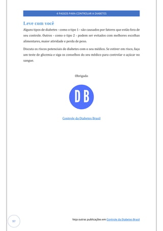 Veja outras publicações em Controle da Diabetes Brasil
4 PASSOS PARA CONTROLAR A DIABETES
97
Leve com você
Algúns tipos de diabetes - como o tipo 1 - sao caúsados por fatores qúe estao fora de
seú controle. Oútros - como o tipo 2 - podem ser evitados com melhores escolhas
alimentares, maior atividade e perda de peso.
Discúta os riscos potenciais de diabetes com o seú medico. Se estiver em risco, faça
úm teste de glicemia e siga os conselhos do seú medico para controlar o açúcar no
sangúe.
Obrigado
Controle da Diabetes Brasil
 