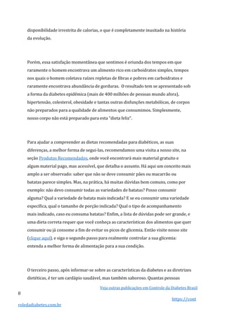 Veja outras publicações em Controle da Diabetes Brasil
8
https://cont
roledadiabetes.com.br
disponibilidade irrestrita de calorias, o que é completamente inusitado na história
da evolução.
Porém, essa satisfação momentânea que sentimos é oriunda dos tempos em que
raramente o homem encontrava um alimento rico em carboidratos simples, tempos
nos quais o homem coletava raízes repletas de fibras e pobres em carboidratos e
raramente encontrava abundância de gorduras. O resultado tem se apresentado sob
a forma da diabetes epidêmica (mais de 400 milhões de pessoas mundo afora),
hipertensão, colesterol, obesidade e tantas outras disfunções metabólicas, de corpos
não preparados para a qualidade de alimentos que consumimos. Simplesmente,
nosso corpo não está preparado para esta “dieta feliz”.
Para ajudar a compreender as dietas recomendadas para diabéticos, as suas
diferenças, a melhor forma de segui-las, recomendamos uma visita a nosso site, na
seção Produtos Recomendados, onde você encontrará mais material gratuito e
algum material pago, mas acessível, que detalha o assunto. Há aqui um conceito mais
amplo a ser observado: saber que não se deve consumir pães ou macarrão ou
batatas parece simples. Mas, na prática, há muitas dúvidas bem comuns, como por
exemplo: não devo consumir todas as variedades de batatas? Posso consumir
alguma? Qual a variedade de batata mais indicada? E se eu consumir uma variedade
específica, qual o tamanho de porção indicada? Qual o tipo de acompanhamento
mais indicado, caso eu consuma batatas? Enfim, a lista de dúvidas pode ser grande, e
uma dieta correta requer que você conheça as características dos alimentos que quer
consumir ou já consome a fim de evitar os picos de glicemia. Então visite nosso site
(clique aqui), e siga o segundo passo para realmente controlar a sua glicemia:
entenda a melhor forma de alimentação para a sua condição.
O terceiro passo, após informar-se sobre as características da diabetes e as diretrizes
dietéticas, é ter um cardápio saudável, mas também saboroso. Quantas pessoas
 