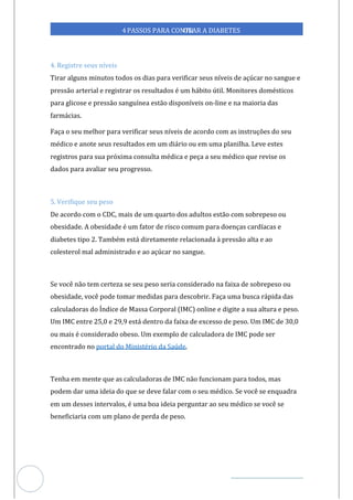 Veja outras publicações em Controle da Diabetes Brasil
98
https://cont
roledadiabetes.com.br
4PASSOS PARA CONTR
OLAR A DIABETES
4. Registre seus níveis
Tirar alguns minutos todos os dias para verificar seus níveis de açúcar no sangue e
pressão arterial e registrar os resultados é um hábito útil. Monitores domésticos
para glicose e pressão sanguínea estão disponíveis on-line e na maioria das
farmácias.
Faça o seu melhor para verificar seus níveis de acordo com as instruções do seu
médico e anote seus resultados em um diário ou em uma planilha. Leve estes
registros para sua próxima consulta médica e peça a seu médico que revise os
dados para avaliar seu progresso.
5. Verifique seu peso
De acordo com o CDC, mais de um quarto dos adultos estão com sobrepeso ou
obesidade. A obesidade é um fator de risco comum para doenças cardíacas e
diabetes tipo 2. Também está diretamente relacionada à pressão alta e ao
colesterol mal administrado e ao açúcar no sangue.
Se você não tem certeza se seu peso seria considerado na faixa de sobrepeso ou
obesidade, você pode tomar medidas para descobrir. Faça uma busca rápida das
calculadoras do Índice de Massa Corporal (IMC) online e digite a sua altura e peso.
Um IMC entre 25,0 e 29,9 está dentro da faixa de excesso de peso. Um IMC de 30,0
ou mais é considerado obeso. Um exemplo de calculadora de IMC pode ser
encontrado no .
portal do Ministério da Saúde
Tenha em mente que as calculadoras de IMC não funcionam para todos, mas
podem dar uma ideia do que se deve falar com o seu médico. Se você se enquadra
em um desses intervalos, é uma boa ideia perguntar ao seu médico se você se
beneficiaria com um plano de perda de peso.
 