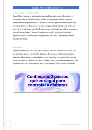 Veja outras publicações em Controle da Diabetes Brasil
99
4PASSOS PARA CONTR
OLAR A DIABETES
6. Comunique-se com seu médico
Seu médico é o recurso mais valioso que você tem para obter informações e
conselhos sobre como administrar melhor seu diabetes e reduzir o risco de
desenvolver doenças cardíacas. Adquira o hábito de agendar consultas com seu
médico pelo menos duas vezes por ano, independentemente de você sentir que
elas são necessárias ou não. Check-ups regulares ajudarão seu médico a monitorar
seus níveis de glicose, colesterol e pressão arterial. Ele também lhe dará a
oportunidade de fazer qualquer pergunta que você possa ter sobre diabetes e
doenças cardíacas.
Em resumo
Construir hábitos de vida saudáveis manter uma boa comunicação com o seu
e
médico são aspectos importantes da gestão do seu risco de doença cardíaca e
diabetes. Não se sinta envergonhado de conversar com seu médico sobre coisas
como seu peso, sua dieta ou sua rotina de exercícios. Quanto mais honesto você for,
mais fácil será para o seu médico lhe dar um feedback valioso sobre sua saúde.
 