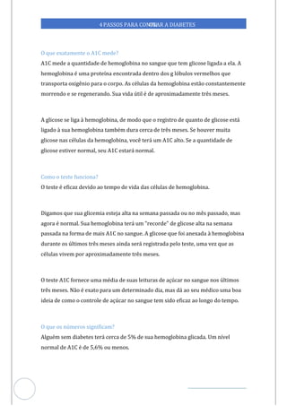 Veja outras publicações em Controle da Diabetes Brasil
23
4PASSOS PARA CONTR
OLAR A DIABETES
O que exatamente o A1C mede?
A1C mede a quantidade de hemoglobina no sangue que tem glicose ligada a ela. A
hemoglobina é uma proteína encontrada dentro dos g lóbulos vermelhos que
transporta oxigênio para o corpo. As células da hemoglobina estão constantemente
morrendo e se regenerando. Sua vida útil é de aproximadamente três meses.
A glicose se liga à hemoglobina, de modo que o registro de quanto de glicose está
ligado à sua hemoglobina também dura cerca de três meses. Se houver muita
glicose nas células da hemoglobina, você terá um A1C alto. Se a quantidade de
glicose estiver normal, seu A1C estará normal.
Como o teste funciona?
O teste é eficaz devido ao tempo de vida das células de hemoglobina.
Digamos que sua glicemia esteja alta na semana passada ou no mês passado, mas
agora é normal. Sua hemoglobina terá um "recorde" de glicose alta na semana
passada na forma de mais A1C no sangue. A glicose que foi anexada à hemoglobina
durante os últimos três meses ainda será registrada pelo teste, uma vez que as
células vivem por aproximadamente três meses.
O teste A1C fornece uma média de suas leituras de açúcar no sangue nos últimos
três meses. Não é exato para um determinado dia, mas dá ao seu médico uma boa
ideia de como o controle de açúcar no sangue tem sido eficaz ao longo do tempo.
O que os números significam?
Alguém sem diabetes terá cerca de 5% de sua hemoglobina glicada. Um nível
normal de A1C é de 5,6% ou menos.
 