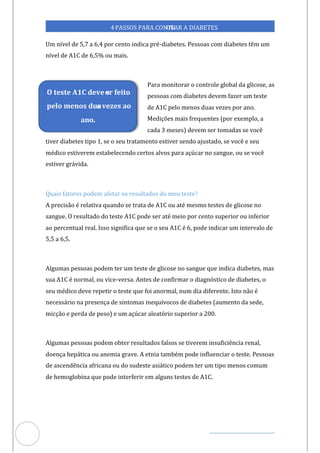 Veja outras publicações em Controle da Diabetes Brasil
24
https://cont
roledadiabetes.com.br
4PASSOS PARA CONTR
OLAR A DIABETES
Um nível de 5,7 a 6,4 por cento indica pré-diabetes. Pessoas com diabetes têm um
nível de A1C de 6,5% ou mais.
Para monitorar o controle global da glicose, as
pessoas com diabetes devem fazer um teste
de A1C pelo menos duas vezes por ano.
Medições mais frequentes (por exemplo, a
cada 3 meses) devem ser tomadas se você
tiver diabetes tipo 1, se o seu tratamento estiver sendo ajustado, se você e seu
médico estiverem estabelecendo certos alvos para açúcar no sangue, ou se você
estiver grávida.
Quais fatores podem afetar os resultados do meu teste?
A precisão é relativa quando se trata de A1C ou até mesmo testes de glicose no
sangue. O resultado do teste A1C pode ser até meio por cento superior ou inferior
ao percentual real. Isso significa que se o seu A1C é 6, pode indicar um intervalo de
5,5 a 6,5.
Algumas pessoas podem ter um teste de glicose no sangue que indica diabetes, mas
sua A1C é normal, ou vice-versa. Antes de confirmar o diagnóstico de diabetes, o
seu médico deve repetir o teste que foi anormal, num dia diferente. Isto não é
necessário na presença de sintomas inequívocos de diabetes (aumento da sede,
micção e perda de peso) e um açúcar aleatório superior a 200.
Algumas pessoas podem obter resultados falsos se tiverem insuficiência renal,
doença hepática ou anemia grave. A etnia também pode influenciar o teste. Pessoas
de ascendência africana ou do sudeste asiático podem ter um tipo menos comum
de hemoglobina que pode interferir em alguns testes de A1C.
O teste A1C deve s
er feito
pelo menos dua
s vezes ao
ano.
 
