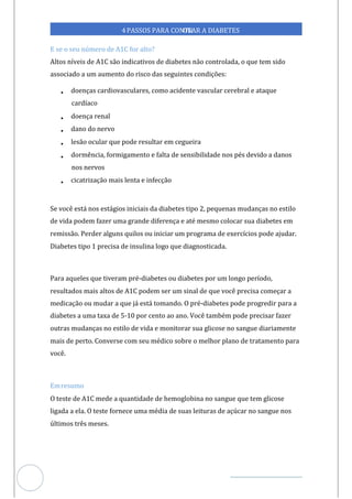 Veja outras publicações em Controle da Diabetes Brasil
25
4PASSOS PARA CONTR
OLAR A DIABETES
E se o seu número de A1C for alto?
Altos níveis de A1C são indicativos de diabetes não controlada, o que tem sido
associado a um aumento do risco das seguintes condições:
• doenças cardiovasculares, como acidente vascular cerebral e ataque
cardíaco
• doença renal
• dano do nervo
• lesão ocular que pode resultar em cegueira
• dormência, formigamento e falta de sensibilidade nos pés devido a danos
nos nervos
• cicatrização mais lenta e infecção
Se você está nos estágios iniciais da diabetes tipo 2, pequenas mudanças no estilo
de vida podem fazer uma grande diferença e até mesmo colocar s diabetes em
ua
remissão. Perder alguns quilos ou iniciar um programa de exercícios pode ajudar.
Diabetes tipo 1 precisa de insulina logo que diagnosticada.
Para aqueles que tiveram pré-diabetes ou diabetes por um longo período,
resultados mais altos de A1C podem ser um sinal de que você precisa começar a
medicação ou mudar a que já está tomando. O pré-diabetes pode progredir para a
diabetes a uma taxa de 5-10 por cento ao ano. Você também pode precisar fazer
outras mudanças no estilo de vida e monitorar sua glicose no sangue diariamente
mais de perto. Converse com seu médico sobre o melhor plano de tratamento para
você.
Emresumo
O teste de A1C mede a quantidade de hemoglobina no sangue que tem glicose
ligada a ela. O teste fornece uma média de suas leituras de açúcar no sangue nos
últimos três meses.
 