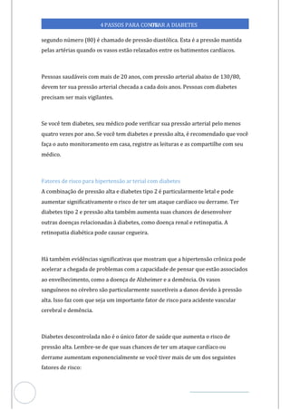 Veja outras publicações em Controle da Diabetes Brasil
27
4PASSOS PARA CONTR
OLAR A DIABETES
segundo número (80) é chamado de pressão diastólica. Esta é a pressão mantida
pelas artérias quando os vasos estão relaxados entre os batimentos cardíacos.
Pessoas saudáveis com mais de 20 anos, com pressão arterial abaixo de 130/80,
devem ter sua pressão arterial checada a cada dois anos. Pessoas com diabetes
precisam ser mais vigilantes.
Se você tem diabetes, seu médico pode verificar sua pressão arterial pelo menos
quatro vezes por ano. Se você tem diabetes e pressão alta, é recomendado que você
faça o auto monitoramento em casa, registre as leituras e as compartilhe com seu
médico.
Fatores de risco para hipertensão ar terial com diabetes
A combinação de pressão alta e diabetes tipo 2 é particularmente letal e pode
aumentar significativamente o risco de ter um ataque cardíaco ou derrame. Ter
diabetes tipo 2 e pressão alta também aumenta suas chances de desenvolver
outras doenças relacionadas à diabetes, como doença renal e retinopatia. A
retinopatia diabética pode causar cegueira.
Há também evidências significativas que mostram que a hipertensão crônica pode
acelerar a chegada de problemas com a capacidade de pensar que estão associados
ao envelhecimento, como a doença de Alzheimer e a demência. Os vasos
sanguíneos no cérebro são particularmente suscetíveis a danos devido à pressão
alta. Isso faz com que seja um importante fator de risco para acidente vascular
cerebral e demência.
Diabetes descontrolada o é o único fator de saúde que aumenta o risco de
nã
pressão alta. Lembre-se de que suas chances de ter um ataque cardíaco ou
derrame aumentam exponencialmente se você tiver mais de um dos seguintes
fatores de risco:
 
