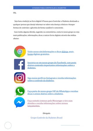 Veja outras publicações em Controle da Diabetes Brasil
1
4PASSOS PARA CONTROLAR A DIABETES
Olá,
Seja bem-vindo(a) ao livro digital 4 Passos para Controlar a Diabetes destinado a
qualquer pessoa que deseje informar-se sobre esta doença crônicas e busque
formas de controlar glicemia de forma saudável e consciente.
a
Caso tenha alguma dúvida, sugestão ou comentários, conta te nosso grupo ou veja
mais publicações, informações, dicas e outros livros digitais através das mídias
abaixo:
Visite nosso site.
https://controled
Informações e dicas diárias mais
,
livros digitais gratuitos.
Inscreva-se em nosso grupo do Facebook, com posts
diários contendo importantes informações sobre a
diabetes.
Siga nosso perfil no Instagram receba informações
e
sobre o controle da diabetes.
Faça parte de nosso grupo VIP do WhatsApp e recebas
dicas e avisos diários sobre a diabetes.
Faça contato conosco pelo Messenger e tire suas
dúvidas e receba informações sobre nossos
lançamentos.
Obrigado
Grupo Controle da Diabetes Brasil
 