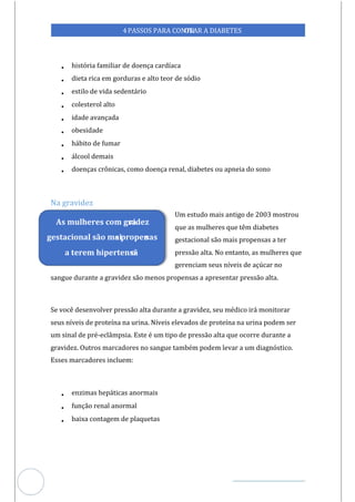 Veja outras publicações em Controle da Diabetes Brasil
28
https://cont
roledadiabetes.com.br
4PASSOS PARA CONTR
OLAR A DIABETES
• história familiar de doença cardíaca
• dieta rica em gorduras e alto teor de sódio
• estilo de vida sedentário
• colesterol alto
• idade avançada
• obesidade
• hábito de fumar
• álcool demais
• doenças crônicas, como doença renal, diabetes ou apneia do sono
Na gravidez
Um estudo mais antigo de 2003 mostrou
que as mulheres que têm diabetes
gestacional são mais propensas a ter
pressão alta. No entanto, as mulheres que
gerenciam seus níveis de açúcar no
sangue durante a gravidez são menos propensas a apresentar pressão alta.
Se você desenvolver pressão alta durante a gravidez, seu médico irá monitorar
seus níveis de proteína na urina. Níveis elevados de proteína na urina podem ser
um sinal de pré-eclâmpsia. Este é um tipo de pressão alta que ocorre durante a
gravidez. Outros marcadores no sangue também podem levar a um diagnóstico.
Esses marcadores incluem:
• enzimas hepáticas anormais
• função renal anormal
• baixa contagem de plaquetas
As mulheres com gra
videz
gestacional são mai
s propen
sas
a terem hipertensã
o.
 