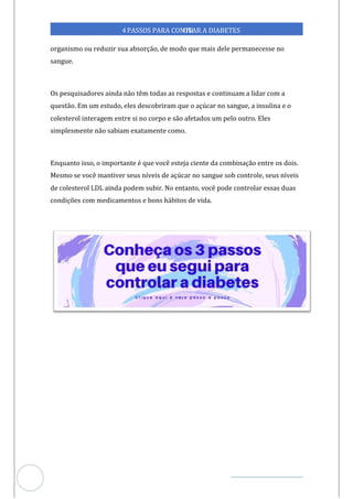 Veja outras publicações em Controle da Diabetes Brasil
31
4PASSOS PARA CONTR
OLAR A DIABETES
organismo ou reduzir sua absorção, de modo que mais dele permanecesse no
sangue.
Os pesquisadores ainda não têm todas as respostas e continuam a lidar com a
questão. Em um estudo, eles descobriram que o açúcar no sangue, a insulina e o
colesterol interagem entre si no corpo e são afetados um pelo outro. Eles
simplesmente não sabiam exatamente como.
Enquanto isso, o importante é que você esteja ciente da combinação entre os dois.
Mesmo se você mantiver seus níveis de açúcar no sangue sob controle, seus níveis
de colesterol LDL ainda podem subir. No entanto, você pode controlar essas duas
condições com medicamentos e bons hábitos de vida.
 