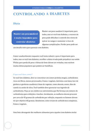 Veja outras publicações em Controle da Diabetes Brasil
33
4PASSOS PARA CONTR
OLAR A DIABETES
Manter um peso saudável é importante para
todos, mas se você tem diabetes, o excesso de
peso pode dificultar o controle dos níveis de
açúcar no sangue e aumentar o risco de
algumas complicações. Perder peso pode ser
um desafio extra para pessoas com diabetes.
Comer saudavelmente enquanto você tenta reduzir o peso é importante para
todos, mas se você tem diabetes, escolher a dieta errada pode prejudicar sua saúde.
Pílulas para perda de peso e dietas de fome devem ser evitadas, mas existem
muitas dietas populares que podem ser benéficas.
O que você deve comer?
Se você tem diabetes, deve se concentrar em comer proteína magra, carboidratos
ricos em fibras, menos processados, frutas e vegetais, laticínios com baixo teor de
gordura e gorduras saudáveis à base de vegetais, como abacate, nozes, óleo de
canola ou azeite de oliva. Você também deve gerenciar sua ingestão de
carboidratos. Peça ao seu médico ou nutricionista que lhe forneça um número de
carboidratos para refeições e lanches. Geralmente, as mulheres devem procurar
por cerca de 45 gramas de carboidrato por refeição, enquanto os homens devem
ter por objetivo 60 gramas. Idealmente, estes viriam de carboidratos complexos,
frutas e vegetais.
Uma lista abrangente dos melhores alimentos para aqueles com diabetes inclui:
Manter um peso s
audável
é muito import
ante para
controlar a
diabetes
 
