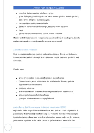 Veja outras publicações em Controle da Diabetes Brasil
34
https://cont
roledadiabetes.com.br
4PASSOS PARA CONTR
OLAR A DIABETES
• proteína, frutas, vegetais, l cínios e grãos
ati
• grãos de feij , grãos integrais com baixo teor de gordura ou sem gordura,
ão
como arroz integral e massas integrais
• batatas-doces ou iogurte desnatado
• produtos hortícolas como aspargos, brócolis, couve e quiabo
• ovos
• peixes oleosos, como salmão, cavala, atum e sardinha
Manter-se hidratado também é importante quando se trata de saúde geral. Escolha
opções não-calóricas, como água e chá, sempre que possível.
Alimentos a serem reduzidos
Para pessoas com diabetes, existem certos alimentos que devem ser limitados.
Estes alimentos podem causar picos no açúcar no sangue ou conter gorduras não
saudáveis.
Eles incluem:
• grãos processados, como arroz branco ou massa branca
• frutas com adoçantes adicionados, incluindo molho de maçã, geleia e
algumas frutas em conserva
• laticínios integrais
• alimentos fritos ou alimentos ricos em gorduras trans ou saturadas
• alimentos feitos com farinha refinada
• qualquer alimento com alta carga glicêmica
A abordagem dietética para parar o plano de hipertensão (DASH)
O plano DASH foi originalmente desenvolvido para ajudar a tratar ou prevenir a
pressão alta (hipertensão), mas também pode reduzir o risco de outras doenças,
incluindo diabetes. Pode ter o benefício adicional de ajudar você a perder peso. As
pessoas que seguem o plano DASH são encorajadas a reduzir o tamanho das
 