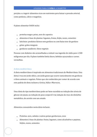 Veja outras publicações em Controle da Diabetes Brasil
35
4PASSOS PARA CONTR
OLAR A DIABETES
porções e a ingerir alimentos ricos em nutrientes para baixar a pressão arterial,
como potássio, cálcio e magnésio.
O plano alimentar DASH inclui:
• proteína magra: peixe, aves de capoeira
• alimentos à base de plantas: legumes, frutas, feijão, nozes, sementes
• laticínios: produtos lácteos sem gordura ou com baixo teor de gordura
• grãos: grãos integrais
• gorduras saudáveis: óleos vegetais
Pessoas com diabetes são aconselhadas a reduzir sua ingestão de sódio para 1.500
miligramas por dia. O plano também limita doces, bebidas açucaradas e carnes
vermelhas.
A dieta mediterrânea
A dieta mediterrânea é inspirada em alimentos tradicionais do Mediterrâneo. Esta
dieta é rica em ácido oléico, um ácido graxo que ocorre naturalmente em gorduras
e óleos animais e vegetais. Países que são conhecidos por comer de acordo com
este padrão de dieta incluem a Grécia, Itália e Marrocos.
Uma dieta do tipo mediterrânea pode ser bem-sucedida na redução dos níveis de
glicose em jejum, na redução do peso corporal e na redução do risco de distúrbio
metabólico, de acordo com um estudo.
Alimentos consumidos nesta dieta incluem:
• Proteína: aves, salmão e outros peixes gordurosos, ovos
• Alimentos à base de plantas: frutas, legumes, como alcachofras e pepinos,
feijões, nozes, sementes
 
