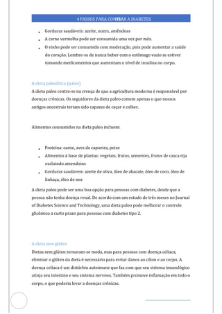 Veja outras publicações em Controle da Diabetes Brasil
36
https://cont
roledadiabetes.com.br
4PASSOS PARA CONTR
OLAR A DIABETES
• Gorduras saudáveis: azeite, nozes, amêndoas
• A carne vermelha pode ser consumida uma vez por mês.
• O vinho pode ser consumido com moderação, pois pode aumentar a saúde
do coração. Lembre-se de nunca beber com o estômago vazio se estiver
tomando medicamentos que aumentam o nível de insulina no corpo.
A dieta paleolítica (paleo)
A dieta paleo centra-se na crença de que a agricultura moderna é responsável por
doenças crônicas. Os seguidores da dieta paleo comem apenas o que nossos
antigos ancestrais teriam sido capazes de caçar e colher.
Alimentos consumidos na dieta paleo incluem:
• Proteína: carne, aves de capoeira, peixe
• Alimentos à base de plantas: vegetais, frutos, sementes, frutos de casca rija
excluindo amendoins
• Gorduras saudáveis: azeite de oliva, óleo de abacate, óleo de coco, óleo de
linhaça, óleo de noz
A dieta paleo pode ser uma boa opção para pessoas com diabetes, desde que a
pessoa não tenha doença renal. De acordo com um estudo de três meses no Journal
of Diabetes Science and Technology, uma dieta paleo pode melhorar o controle
glicêmico a curto prazo para pessoas com diabetes tipo 2.
A dieta sem glúten
Dietas sem glúten tornaram-se moda, mas para pessoas com doença celíaca,
eliminar o glúten da dieta é necessário para evitar danos ao cólon e ao corpo. A
doença celíaca é um distúrbio autoimune que faz com que seu sistema imunológico
atinja seu intestino e seu sistema nervoso. Também promove inflamação em todo o
corpo, o que poderia levar a doenças crônicas.
 