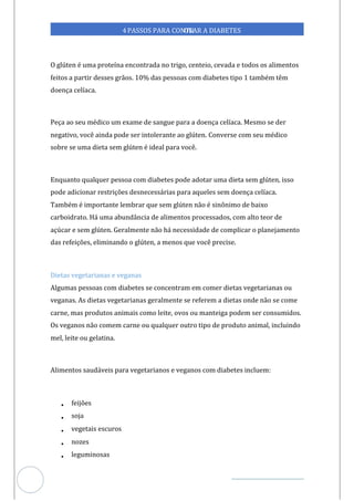 Veja outras publicações em Controle da Diabetes Brasil
37
4PASSOS PARA CONTR
OLAR A DIABETES
O glúten é uma proteína encontrada no trigo, centeio, cevada e todos os alimentos
feitos a partir desses grãos. 10% das pessoas com diabetes tipo 1 também têm
doença celíaca.
Peça ao seu médico um exame de sangue para a doença celíaca. Mesmo se der
negativo, você ainda pode ser intolerante ao glúten. Converse com seu médico
sobre se uma dieta sem glúten é ideal para você.
Enquanto qualquer pessoa com diabetes pode adotar uma dieta sem glúten, isso
pode adicionar restrições desnecessárias para aqueles sem doença celíaca.
Também é importante lembrar que sem glúten não é sinônimo de baixo
carboidrato. Há uma abundância de alimentos processados, com alto teor de
açúcar e sem glúten. Geralmente não há necessidade de complicar o planejamento
das refeições, eliminando o glúten, a menos que você precise.
Dietas vegetarianas e veganas
Algumas pessoas com diabetes se concentram em comer dietas vegetarianas ou
veganas. As dietas vegetarianas geralmente se referem a dietas onde não se come
carne, mas produtos animais como leite, ovos ou manteiga podem ser consumidos.
Os veganos não comem carne ou qualquer outro tipo de produto animal, incluindo
mel, leite ou gelatina.
Alimentos saudáveis para vegetarianos e veganos com diabetes incluem:
• feijões
• soja
• vegetais escuros
• nozes
• leguminosas
 