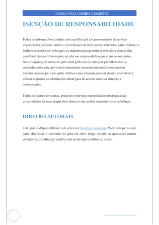 Veja outras publicações em Controle da Diabetes Brasil
2
https://cont
roledadiabetes.com.br
4PASSOS PARA CONTR
OLAR A DIABETES
Todas as informações contidas nesta publicação são provenientes de minhas
experiências pessoais, cursos e informações de livre acesso coletadas para informá-lo.
Embora eu tenha me esforçado ao máximo para garantir a precisão e a mais alta
qualidade dessas informações, eu não me responsabilizo por erros ou omissões.
Sua situação e/ou condição particular pode não se adequar perfeitamente ao
colocado neste guia, por isso é importante consultar um médico ou fazer os
devidos exames para entender melhor a sua situação pessoal. Assim, você deverá
utilizar e ajustar as informações deste guia de acordo com sua situação e
necessidades.
Todos os nomes de marcas, produtos e serviços mencionados neste guia são
propriedades de seus respectivos donos e são usados somente como referência.
Este guia é disponibilizado sob a licença Você tem permissão
Creative Commons.
para distribuir o conteúdo do guia em sites, blogs, jornais ou quaisquer outros
veículos de distribuição e mídia com os devidos créditos ao autor.
 