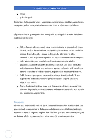 Veja outras publicações em Controle da Diabetes Brasil
38
https://cont
roledadiabetes.com.br
4PASSOS PARA CONTR
OLAR A DIABETES
• frutas
• grãos integrais
Embora as dietas vegetarianas e veganas possam ser dietas saudáveis, aqueles que
as seguem podem estar perdendo nutrientes vitais se não forem cuidadosas.
Alguns nutrientes que vegetarianos ou veganos podem precisar obter através de
suplementos incluem:
• Cálcio. Encontrado em grande parte em produtos de origem animal, como
lácteos, o cálcio é um nutriente importante que contribui para a saúde dos
ossos e dentes. Brócolis e couve podem ajudar a fornecer o cálcio
necessário, mas suplementos podem ser necessários em uma dieta vegana.
• Iodo. Necessário para metabolizar alimentos em energia, o iodo é
predominantemente encontrado em frutos do mar. Sem esses produtos
animais em suas dietas, vegetarianos e veganos podem ter dificuldade em
obter o suficiente do iodo necessário. Suplementos podem ser benéficos.
• B-12: Uma vez que apenas os produtos animais têm vitamina B-12, um
suplemento pode ser necessário para aqueles que seguem uma dieta
vegetariana estrita.
• Zinco: A principal fonte de zinco vem de produtos de origem animal com
alto teor de proteína, e um suplemento pode ser recomendado para aqueles
que fazem dieta vegetariana.
Em resumo
Se você está preocupado com seu peso, fale com um médico ou nutricionista. Eles
podem ajudá-lo a encontrar a dieta adequada às suas necessidades nutricionais
específicas e metas de perda de peso. Eles também ajudarão a evitar complicações
de dietas e pílulas que possam interagir com medicamentos prescritos.
 