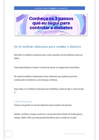 Veja outras publicações em Controle da Diabetes Brasil
39
4PASSOS PARA CONTR
OLAR A DIABETES
Descobrir os melhores alimentos para comer quando você tem diabetes pode ser
difícil.
O principal objetivo é manter os níveis de açúcar no sangue bem controlados.
No entanto, também é importante comer alimentos que ajudam a prevenir
complicações da diabetes, como doenças cardíacas.
Aqui estão os 16 melhores alimentos para diabéticos, tanto do tipo 1 como do tipo
2.
1. Peixe com gordura
O peixe com gordura é um dos alimentos mais saudáveis do planeta.
Salmão, sardinha, arenque, anchovas e cavala são ótimas fontes de ácidos graxos
ômega-3 DHA e EPA, que têm grandes benefícios para a saúde do coração.
 