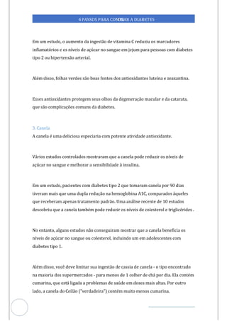 Veja outras publicações em Controle da Diabetes Brasil
41
4PASSOS PARA CONTR
OLAR A DIABETES
Em um estudo, o aumento da ingestão de vitamina C reduziu os marcadores
inflamatórios e os níveis de açúcar no sangue em jejum para pessoas com diabetes
tipo 2 ou hipertensão arterial.
Além disso, folhas verdes são boas fontes dos antioxidantes luteína e zeaxantina.
Esses antioxidantes protegem seus olhos da degeneração macular e da catarata,
que são complicações comuns da diabetes.
3. Canela
A canela é uma deliciosa especiaria com potente atividade antioxidante.
Vários estudos controlados mostraram que a canela pode reduzir os níveis de
açúcar no sangue e melhorar a sensibilidade à insulina.
Em um estudo, pacientes com diabetes tipo 2 que tomaram canela por 90 dias
tiveram mais que uma dupla redução na hemoglobina A1C, comparados àqueles
que receberam apenas tratamento padrão. Uma análise recente de 10 estudos
descobriu que a canela também pode reduzir os níveis de colesterol e triglicérides .
No entanto, alguns estudos não conseguiram mostrar que a canela beneficia os
níveis de açúcar no sangue ou colesterol, incluindo um em adolescentes com
diabetes tipo 1.
Além disso, você deve limitar sua ingestão de cassia de canel - o tipo encontrado
a
na maioria dos supermercados - para menos de 1 colher de chá por dia. Ela contém
cumarina, que está ligada a problemas de saúde em doses mais altas. Por outro
lado, a canela do Ceilão ("verdadeira") contém muito menos cumarina.
 