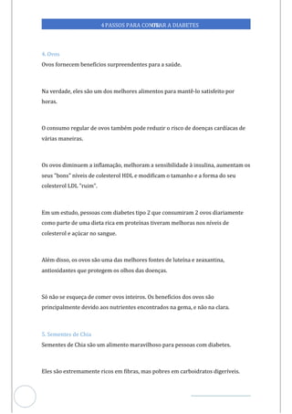 Veja outras publicações em Controle da Diabetes Brasil
42
https://cont
roledadiabetes.com.br
4PASSOS PARA CONTR
OLAR A DIABETES
4. Ovos
Ovos fornecem benefícios surpreendentes para a saúde.
Na verdade, eles são um dos melhores alimentos para mantê- satisfeito por
lo
horas.
O consumo regular de ovos também pode reduzir o risco de doenças cardíacas de
várias maneiras.
Os ovos diminuem a inflamação, melhoram a sensibilidade à insulina, aumentam os
seus "bons" níveis de colesterol HDL e modificam o tamanho e a forma do seu
colesterol LDL "ruim".
Em um estudo, pessoas com diabetes tipo 2 que consumiram 2 ovos diariamente
como parte de uma dieta rica em proteínas tiveram melhoras nos níveis de
colesterol e açúcar no sangue.
Além disso, os ovos são uma das melhores fontes de luteína e zeaxantina,
antioxidantes que protegem os olhos das doenças.
Só não se esqueça de comer ovos inteiros. Os benefícios dos ovos são
principalmente devido aos nutrientes encontrados na gema, e não na clara.
5. Sementes de Chia
Sementes de Chia são um alimento maravilhoso para pessoas com diabetes.
Eles são extremamente ricos em fibras, mas pobres em carboidratos digeríveis.
 