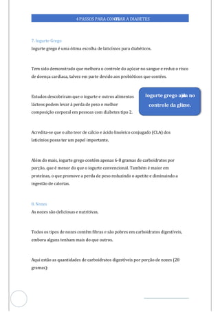 Veja outras publicações em Controle da Diabetes Brasil
44
https://cont
roledadiabetes.com.br
4PASSOS PARA CONTR
OLAR A DIABETES
7. Iogurte Grego
Iogurte grego é uma ótima escolha de laticínios para diabéticos.
Tem sido demonstrado que melhora o controle do açúcar no sangue e reduz o risco
de doença cardíaca, talvez em parte devido aos probióticos que contém.
Estudos descobriram que o iogurte e outros alimentos
lácteos podem levar à perda de peso e melhor
composição corporal em pessoas com diabetes tipo 2.
Acredita-se que o alto teor de cálcio e ácido linoleico conjugado (CLA) dos
laticínios possa ter um papel importante.
Além do mais, iogurte grego contém apenas 6-8 gramas de carboidratos por
porção, que é menor do que o iogurte convencional. Também é maior em
proteínas, o que promove a perda de peso reduzindo o apetite e diminuindo a
ingestão de calorias.
8. Nozes
As nozes são deliciosas e nutritivas.
Todos os tipos de nozes contêm fibras e são pobres em carboidratos digestíveis,
embora alguns tenham mais do que outros.
Aqui estão as quantidades de carboidratos digestíveis por porção de nozes (28
gramas):
Iogurte grego aju
da no
controle da glic
ose.
 