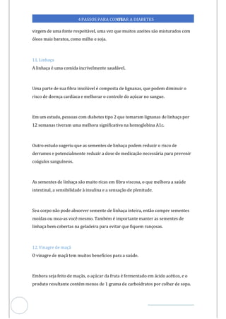 Veja outras publicações em Controle da Diabetes Brasil
47
4PASSOS PARA CONTR
OLAR A DIABETES
virgem de uma fonte respeitável, uma vez que muitos azeites são misturados com
óleos mais baratos, como milho e soja.
11. Linhaça
A linhaça é uma comida incrivelmente saudável.
Uma parte de sua fibra insolúvel é composta de lignanas, que podem diminuir o
risco de doença cardíaca e melhorar o controle do açúcar no sangue.
Em um estudo, pessoas com diabetes tipo 2 que tomaram lignanas de linhaça por
12 semanas tiveram uma melhora significativa na hemoglobina A1c.
Outro estudo sugeriu que as sementes de linhaça podem reduzir o risco de
derrames e potencialmente reduzir a dose de medicação necessária para prevenir
coágulos sanguíneos.
As sementes de linhaça são muito ricas em fibra viscosa, o que melhora a saúde
intestinal, a sensibilidade à insulina e a sensação de plenitude.
Seu corpo não pode absorver semente de linhaça inteira, então compre sementes
moídas ou moa-as você mesmo. Também é importante manter as sementes de
linhaça bem cobertas na geladeira para evitar que fiquem rançosas.
12. Vinagre de maçã
O vinagre de maçã tem muitos benefícios para a saúde.
Embora seja feito de maçãs, o açúcar da fruta é fermentado em ácido acético, e o
produto resultante contém menos de 1 grama de carboidratos por colher de sopa.
 