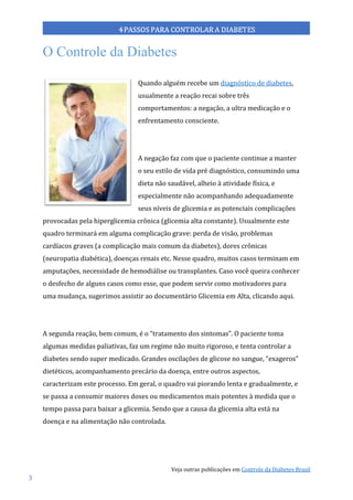 Veja outras publicações em Controle da Diabetes Brasil
3
O Controle da Diabetes
Quando alguém recebe um diagnóstico de diabetes,
usualmente a reação recai sobre três
comportamentos: a negação, a ultra medicação e o
enfrentamento consciente.
A negação faz com que o paciente continue a manter
o seu estilo de vida pré diagnóstico, consumindo uma
dieta não saudável, alheio à atividade física, e
especialmente não acompanhando adequadamente
seus níveis de glicemia e as potenciais complicações
provocadas pela hiperglicemia crônica (glicemia alta constante). Usualmente este
quadro terminará em alguma complicação grave: perda de visão, problemas
cardíacos graves (a complicação mais comum da diabetes), dores crônicas
(neuropatia diabética), doenças renais etc. Nesse quadro, muitos casos terminam em
amputações, necessidade de hemodiálise ou transplantes. Caso você queira conhecer
o desfecho de alguns casos como esse, que podem servir como motivadores para
uma mudança, sugerimos assistir ao documentário Glicemia em Alta, clicando aqui.
A segunda reação, bem comum, é o “tratamento dos sintomas”. O paciente toma
algumas medidas paliativas, faz um regime não muito rigoroso, e tenta controlar a
diabetes sendo super medicado. Grandes oscilações de glicose no sangue, “exageros”
dietéticos, acompanhamento precário da doença, entre outros aspectos,
caracterizam este processo. Em geral, o quadro vai piorando lenta e gradualmente, e
se passa a consumir maiores doses ou medicamentos mais potentes à medida que o
tempo passa para baixar a glicemia. Sendo que a causa da glicemia alta está na
doença e na alimentação não controlada.
 