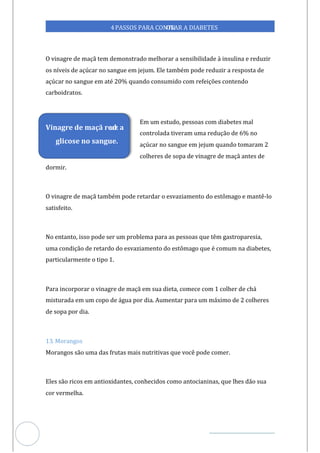 Veja outras publicações em Controle da Diabetes Brasil
48
https://cont
roledadiabetes.com.br
4PASSOS PARA CONTR
OLAR A DIABETES
O vinagre de maçã tem demonstrado melhorar a sensibilidade à insulina e reduzir
os níveis de açúcar no sangue em jejum. Ele também pode reduzir a resposta de
açúcar no sangue em até 20% quando consumido com refeições contendo
carboidratos.
Em um estudo, pessoas com diabetes mal
controlada tiveram uma redução de 6% no
açúcar no sangue em jejum quando tomaram 2
colheres de sopa de vinagre de maçã antes de
dormir.
O vinagre de maçã também pode retardar o esvaziamento do estômago e mantê-lo
satisfeito.
No entanto, isso pode ser um problema para as pessoas que têm gastroparesia,
uma condição de retardo do esvaziamento do estômago que é comum na diabetes,
particularmente o tipo 1.
Para incorporar o vinagre de maçã em sua dieta, comece com 1 colher de chá
misturada em um copo de água por dia. Aumentar para um máximo de 2 colheres
de sopa por dia.
13. Morangos
Morangos são uma das frutas mais nutritivas que você pode comer.
Eles são ricos em antioxidantes, conhecidos como antocianinas, que lhes dão sua
cor vermelha.
Vinagre de maçã red
uz a
glicose no sangue.
 