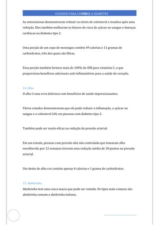 Veja outras publicações em Controle da Diabetes Brasil
49
4PASSOS PARA CONTR
OLAR A DIABETES
As antocianinas demonstraram reduzir os níveis de colesterol e insulina após uma
refeição. Eles também melhoram os fatores de risco de açúcar no sangue e doenças
cardíacas na diabetes tipo 2.
Uma porção de um copo de morangos contém 49 calorias e 11 gramas de
carboidratos, três dos quais são fibras.
Essa porção também fornece mais de 100% do IDR para vitamina C, o que
proporciona benefícios adicionais -inflamatórios para a saúde do coração.
anti
14. Alho
O alho é uma erva deliciosa com benefícios de saúde impressionantes.
Vários estudos demonstraram que ele pode reduzir a inflamação, o açúcar no
sangue e o colesterol LDL em pessoas com diabetes tipo 2.
Também pode ser muito eficaz na redução da pressão arterial.
Em um estudo, pessoas com pressão alta não controlada que tomaram alho
envelhecido por 12 semanas tiveram uma redução média de 10 pontos na pressão
arterial.
Um dente de alho cru contém apenas 4 calorias e 1 grama de carboidratos.
15. obrinha
Ab
Abobrinha tem uma casca macia que pode ser comida. Os tipos mais comuns são
abobrinha comum e abobrinha italiana.
 