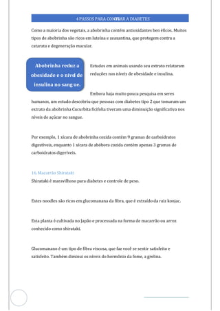 Veja outras publicações em Controle da Diabetes Brasil
50
https://cont
roledadiabetes.com.br
4PASSOS PARA CONTR
OLAR A DIABETES
Como a maioria dos vegetais, a abobrinha contém antioxidantes ben éficos. Muitos
tipos de abobrinha são ricos em luteína e zeaxantina, que protegem contra a
catarata e degeneração macular.
Estudos em animais usando seu extrato relataram
reduções nos níveis de obesidade e insulina.
Embora haja muito pouca pesquisa em seres
humanos, um estudo descobriu que pessoas com diabetes tipo 2 que tomaram um
extrato da abobrinha Cucurbita ficifolia tiveram uma diminuição significativa nos
níveis de açúcar no sangue.
Por exemplo, 1 xícara de abobrinha cozida contém 9 gramas de carboidratos
digestíveis, enquanto 1 xícara de abóbora cozida contém apenas 3 gramas de
carboidratos digeríveis.
16. Macarrão Shirataki
Shirataki é maravilhoso para diabetes e controle de peso.
Estes noodles são ricos em glucomanana da fibra, que é extraído da raiz konjac.
Esta planta é cultivada no Japão e processada na forma de macarrão ou arroz
conhecido como shirataki.
Glucomanano é um tipo de fibra viscosa, que faz você se sentir satisfeito e
satisfeito. Também diminui os níveis do hormônio da fome, a grelina.
Abobrinha reduz a
obesidade e o nível de
insulina no sang ue.
 