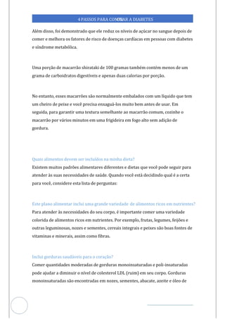 Veja outras publicações em Controle da Diabetes Brasil
51
4PASSOS PARA CONTR
OLAR A DIABETES
Além disso, foi demonstrado que ele reduz os níveis de açúcar no sangue depois de
comer e melhora os fatores de risco doenças cardíacas em pessoas com diabetes
de
e síndrome metabólica.
Uma porção de macarrão shirataki de 100 gramas também contém menos de um
grama de carboidratos digestíveis e apenas duas calorias por porção.
No entanto, esses macarrões são normalmente embalados com um líquido que tem
um cheiro de peixe e você precisa enxaguá-los muito bem antes de usar. Em
seguida, para garantir uma textura semelhante ao macarrão comum, cozinhe o
macarrão por vários minutos em uma frigideira em fogo alto sem adição de
gordura.
Quais alimentos devem ser incluídos na minha dieta?
Existem muitos padrões alimentares diferentes e dietas que você pode seguir para
atender às suas necessidades de saúde. Quando você está decidindo qual é a certa
para você, considere esta lista de perguntas:
Este plano alimentar inclui uma grande variedade de alimentos ricos em nutrientes?
Para atender às necessidades do seu corpo, é importante comer uma variedade
colorida de alimentos ricos em nutrientes. Por exemplo, frutas, legumes, feijões e
outras leguminosas, nozes e sementes, cereais integrais e peixes são boas fontes de
vitaminas e minerais, assim como fibras.
Inclui gorduras saudáveis para o coração?
Comer quantidades moderadas de gorduras monoinsaturadas e poli-insaturadas
pode ajudar a diminuir o nível de colesterol LDL (ruim) em seu corpo. Gorduras
monoinsaturadas são encontradas em nozes, sementes, abacate, azeite e óleo de
 